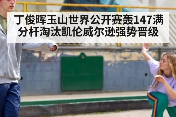 丁俊晖玉山世界公开赛轰147满分杆淘汰凯伦威尔逊强势晋级