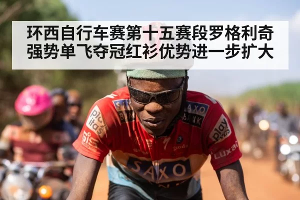 环西自行车赛第十五赛段罗格利奇强势单飞夺冠红衫优势进一步扩大