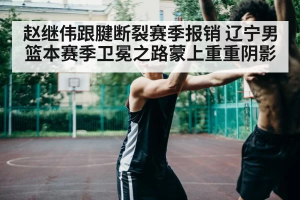 赵继伟跟腱断裂赛季报销 辽宁男篮本赛季卫冕之路蒙上重重阴影