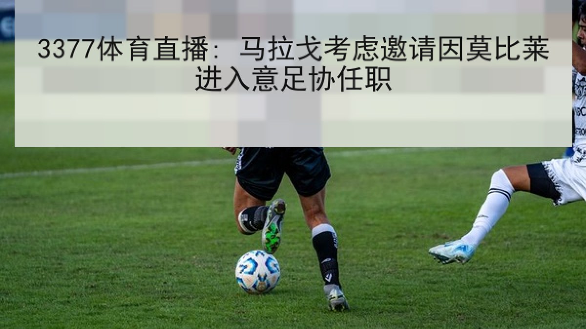 3377体育直播: 马拉戈考虑邀请因莫比莱进入意足协任职