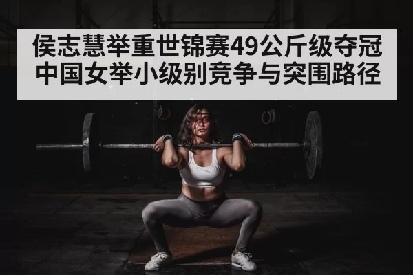 侯志慧举重世锦赛49公斤级夺冠 中国女举小级别竞争与突围路径